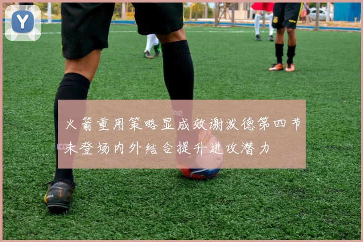 火箭重用策略显成效谢泼德第四节未登场内外结合提升进攻潜力