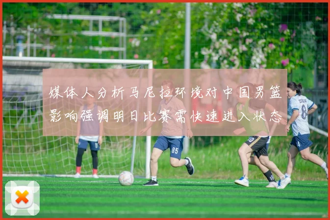 媒体人分析马尼拉环境对中国男篮影响强调明日比赛需快速进入状态