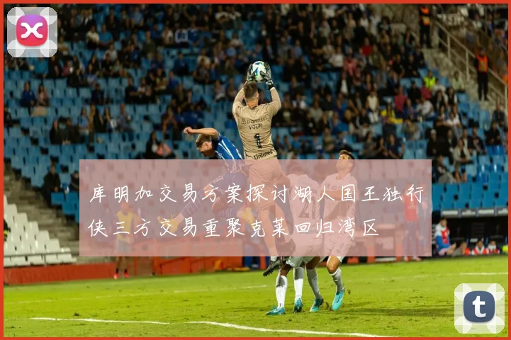 库明加交易方案探讨湖人国王独行侠三方交易重聚克莱回归湾区