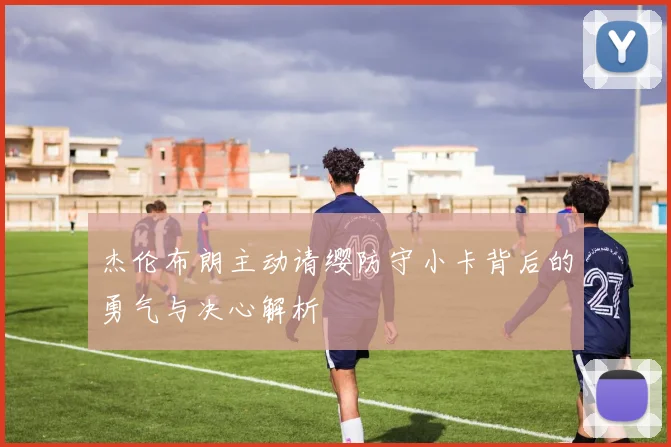 杰伦布朗主动请缨防守小卡背后的勇气与决心解析