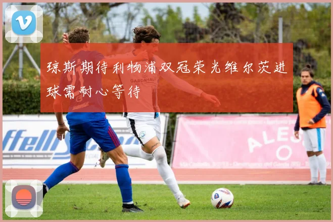 琼斯期待利物浦双冠荣光维尔茨进球需耐心等待