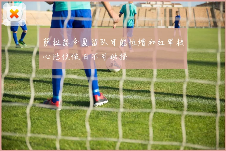 萨拉赫今夏留队可能性增加红军核心地位依旧不可动摇