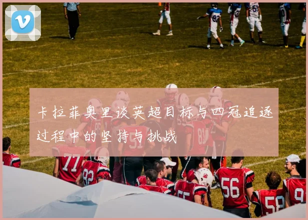 卡拉菲奥里谈英超目标与四冠追逐过程中的坚持与挑战