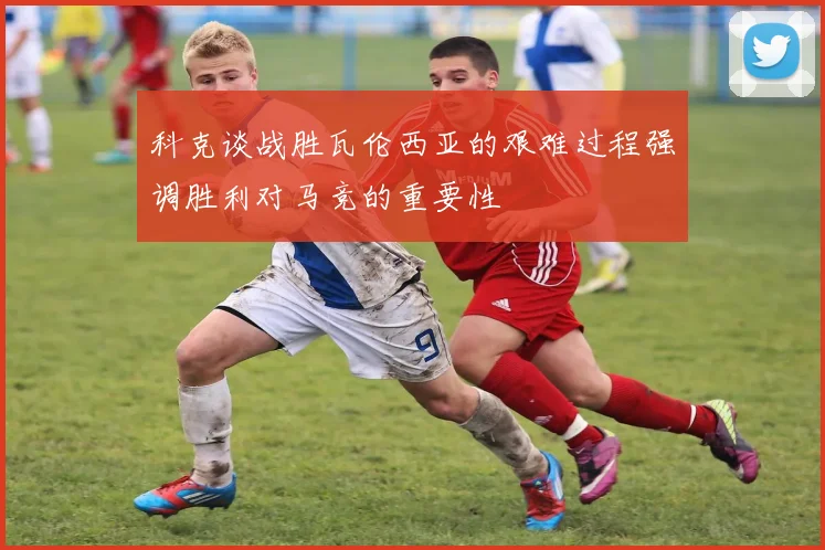 科克谈战胜瓦伦西亚的艰难过程强调胜利对马竞的重要性