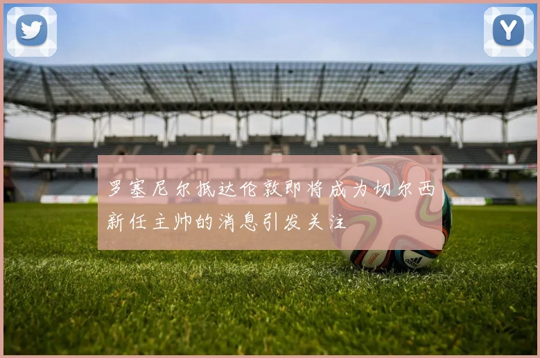 罗塞尼尔抵达伦敦即将成为切尔西新任主帅的消息引发关注