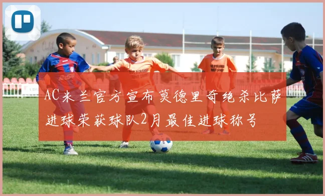AC米兰官方宣布莫德里奇绝杀比萨进球荣获球队2月最佳进球称号