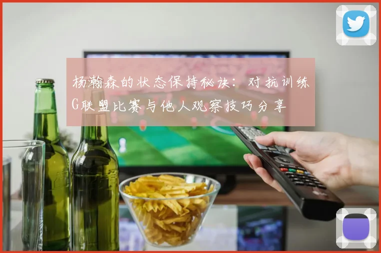 杨瀚森的状态保持秘诀：对抗训练G联盟比赛与他人观察技巧分享