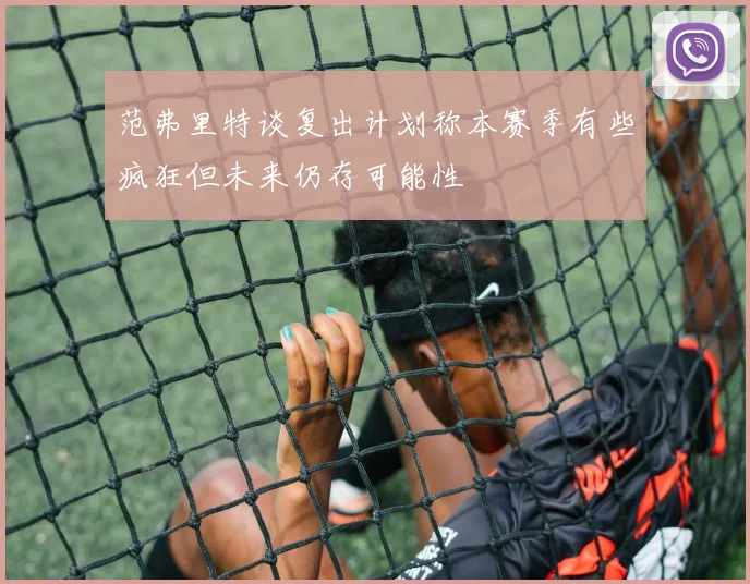 范弗里特谈复出计划称本赛季有些疯狂但未来仍存可能性