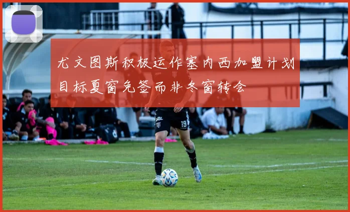 尤文图斯积极运作塞内西加盟计划目标夏窗免签而非冬窗转会