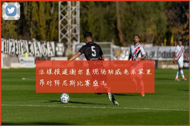 法媒报道谢尔基现场助威老东家里昂对阵尼斯比赛盛况