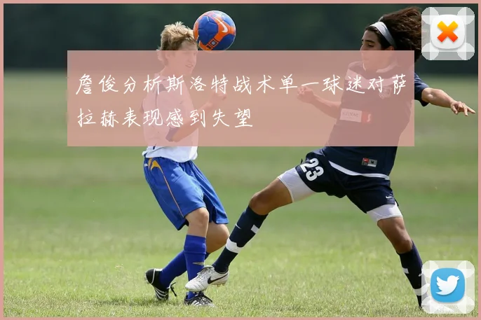 詹俊分析斯洛特战术单一球迷对萨拉赫表现感到失望