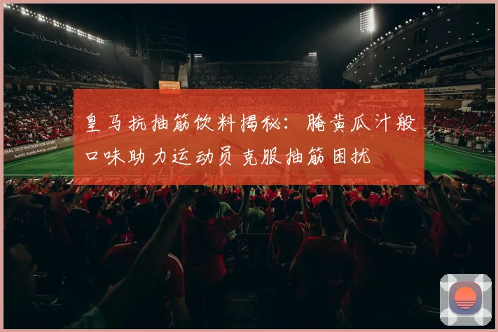 皇马抗抽筋饮料揭秘：腌黄瓜汁般口味助力运动员克服抽筋困扰