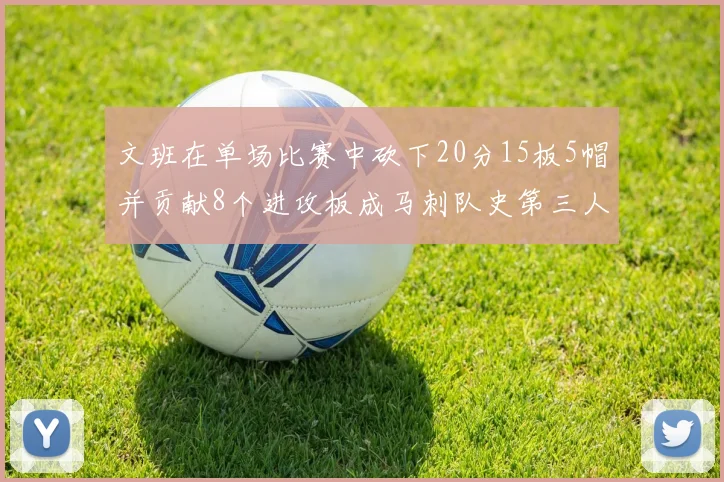 文班在单场比赛中砍下20分15板5帽并贡献8个进攻板成马刺队史第三人追平邓肯伟业