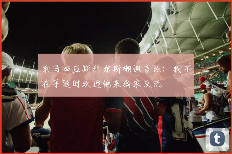 利马回应斯科尔斯嘲讽言论：我不在乎随时欢迎他来我家交流