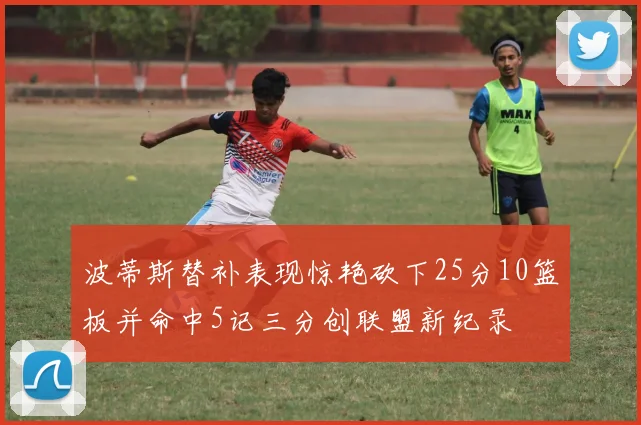 波蒂斯替补表现惊艳砍下25分10篮板并命中5记三分创联盟新纪录