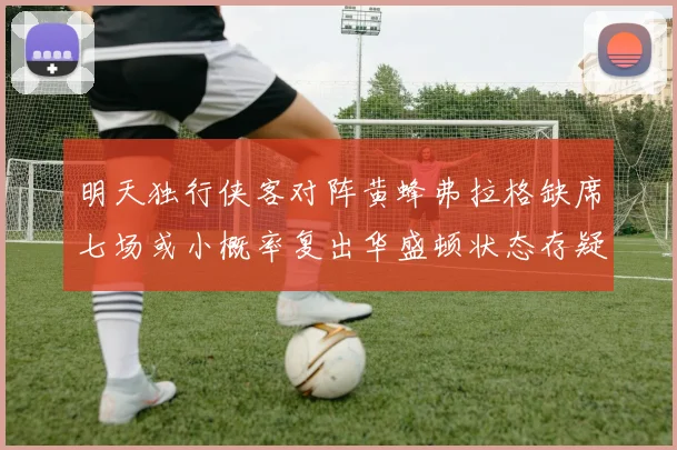 明天独行侠客对阵黄蜂弗拉格缺席七场或小概率复出华盛顿状态存疑
