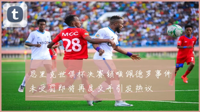 恩里克世俱杯决赛锁喉佩德罗事件未受罚即将再度交手引发热议