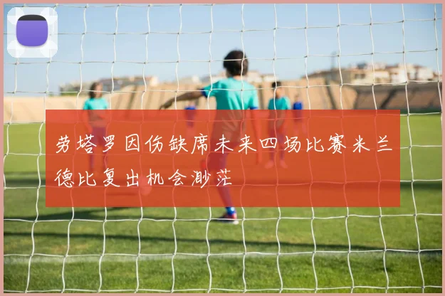劳塔罗因伤缺席未来四场比赛米兰德比复出机会渺茫