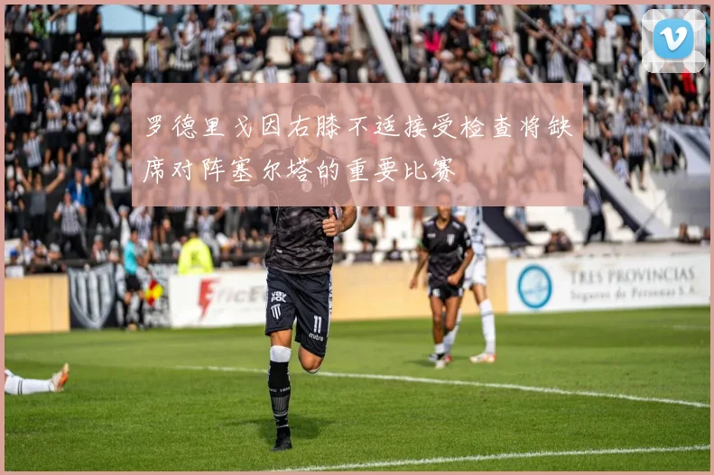 罗德里戈因右膝不适接受检查将缺席对阵塞尔塔的重要比赛
