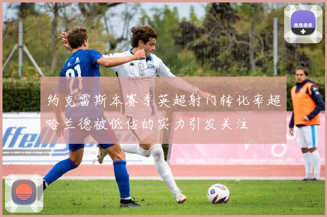 约克雷斯本赛季英超射门转化率超哈兰德被低估的实力引发关注