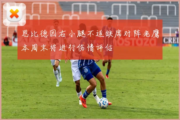 恩比德因右小腿不适缺席对阵老鹰本周末将进行伤情评估