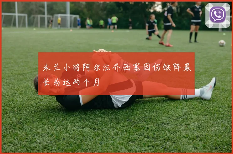 米兰小将阿尔法乔西塞因伤缺阵最长或达两个月