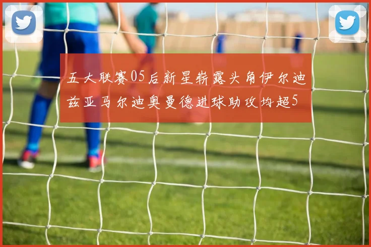 五大联赛05后新星崭露头角伊尔迪兹亚马尔迪奥曼德进球助攻均超5