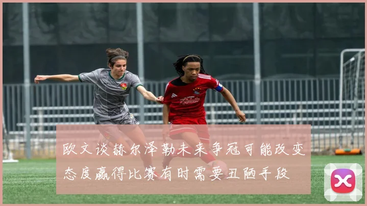欧文谈赫尔泽勒未来争冠可能改变态度赢得比赛有时需要丑陋手段